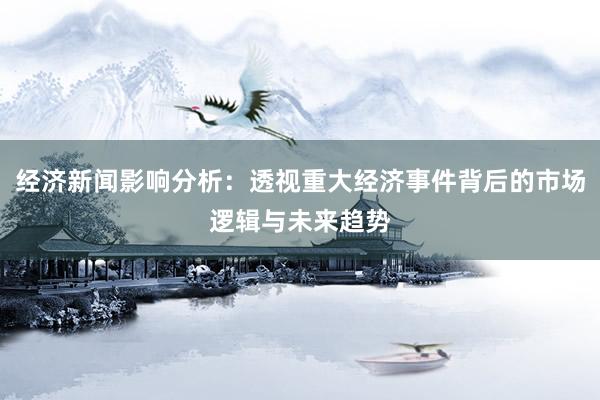 经济新闻影响分析：透视重大经济事件背后的市场逻辑与未来趋势