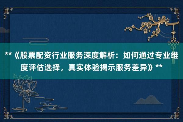 **《股票配资行业服务深度解析:如何通过专业维度评估选择,真实体验揭示服务差异》**