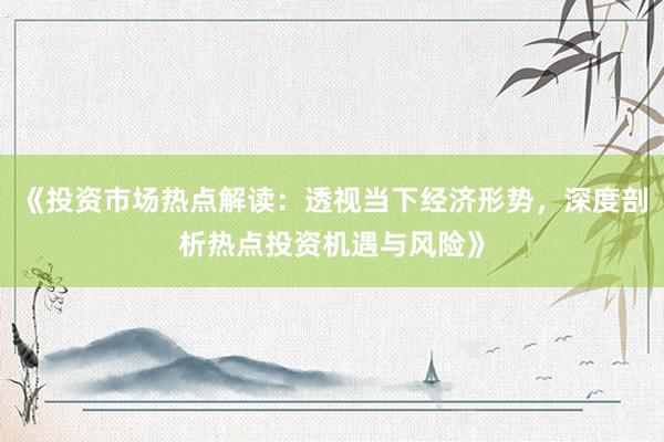 《投资市场热点解读：透视当下经济形势，深度剖析热点投资机遇与风险》