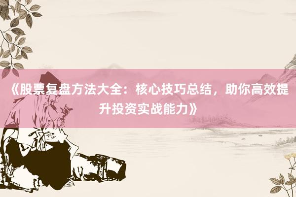 《股票复盘方法大全：核心技巧总结，助你高效提升投资实战能力》