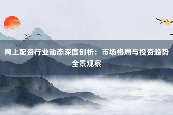 网上配资行业动态深度剖析：市场格局与投资趋势全景观察