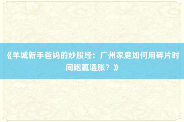 《羊城新手爸妈的炒股经：广州家庭如何用碎片时间跑赢通胀？》