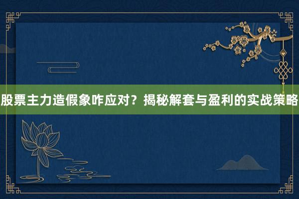 股票主力造假象咋应对？揭秘解套与盈利的实战策略